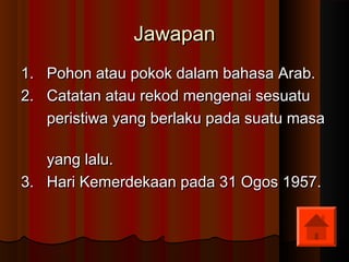 JawapanJawapan
1. Pohon atau pokok dalam bahasa Arab.1. Pohon atau pokok dalam bahasa Arab.
2. Catatan atau rekod mengenai sesuatu2. Catatan atau rekod mengenai sesuatu
peristiwa yang berlaku pada suatu masaperistiwa yang berlaku pada suatu masa
yang lalu.yang lalu.
3. Hari Kemerdekaan pada 31 Ogos 1957.3. Hari Kemerdekaan pada 31 Ogos 1957.
 