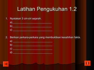 Latihan Pengukuhan 1.2Latihan Pengukuhan 1.2
1. Nyatakan 3 ciri-ciri sejarah.1. Nyatakan 3 ciri-ciri sejarah.
a)______________________________a)______________________________
b)______________________________b)______________________________
c) ______________________________c) ______________________________
2. Berikan perkara-perkara yang membuktikan kesahihan fakta.2. Berikan perkara-perkara yang membuktikan kesahihan fakta.
a) ______________________________a) ______________________________
b) ______________________________b) ______________________________
c) ______________________________c) ______________________________
d) ______________________________d) ______________________________
 