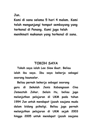Jun.
Kami di sana selama 5 hari 4 malam. Kami
telah mengunjungi tempat sembayang yang
terkenal di Penang. Kami juga telah
menikmati makanan yang terkenal di sana.




                 TOKOH SAYA
  Tokoh saya ialah Lee Siew Guat. Beliau
ialah ibu saya. Ibu saya bekerja sebagai
seorang kaunselor.
  Beliau pernah bekerja sebagai seorang
guru    di   Sekolah   Jenis    Kebangsaan      Cina
Jemeatah     Johor.    Selain   itu,   beliau   juga
melanjutkan pelajaran di UKM pada tahun
1994 Jun untuk mendapat ijazah saujana muda
dalam   bidang   psikoligi.   Beliau   juga   pernah
melanjutkan pelajaran di UKM sejak 2003
hingga 2005 untuk mendapat ijazah saujana
 