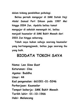 dalam bidang pendidikan psikologi.
  Beliau pernah mengajar di SMK Datuk Haji
Abdul Samad Port Dikson pada 1997 Mei
hingga 2004 Jun. Apabila beliau tamat
mengajar di sekolah menengah ini, beliau
menjadi kaunselor di SMK Bukit Mewah dari
2003 Jun hingga sekarang.
  Tokoh saya bukan sahaja seorang kaunselor
yang bertangungjawab, beliau juga seorang ibu
yang baik.

    BIODATA TOKOH SAYA

Nama: Lee Siew Guat
Keturunan: Cina
Agama: Buddha
Umur: 44
Kad pengenalan: 661001-01-5246
Perkerjaan: Kaunselor
Tempat bekerja: SMK Bukit Mewah
Tarikh lahir: 01-10-1966
Hobi: Melancong
 