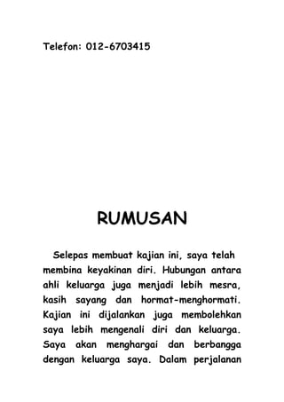 Telefon: 012-6703415




              RUMUSAN
 Selepas membuat kajian ini, saya telah
membina keyakinan diri. Hubungan antara
ahli keluarga juga menjadi lebih mesra,
kasih sayang dan hormat-menghormati.
Kajian ini dijalankan juga membolehkan
saya lebih mengenali diri dan keluarga.
Saya   akan   menghargai   dan   berbangga
dengan keluarga saya. Dalam perjalanan
 