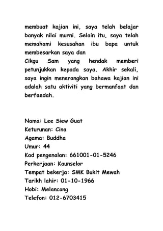 membuat kajian ini, saya telah belajar
banyak nilai murni. Selain itu, saya telah
memahami     kesusahan   ibu   bapa   untuk
membesarkan saya dan
Cikgu   Sam       yang   hendak   memberi
petunjukkan kepada saya. Akhir sekali,
saya ingin menerangkan bahawa kajian ini
adalah satu aktiviti yang bermanfaat dan
berfaedah.



Nama: Lee Siew Guat
Keturunan: Cina
Agama: Buddha
Umur: 44
Kad pengenalan: 661001-01-5246
Perkerjaan: Kaunselor
Tempat bekerja: SMK Bukit Mewah
Tarikh lahir: 01-10-1966
Hobi: Melancong
Telefon: 012-6703415
 
