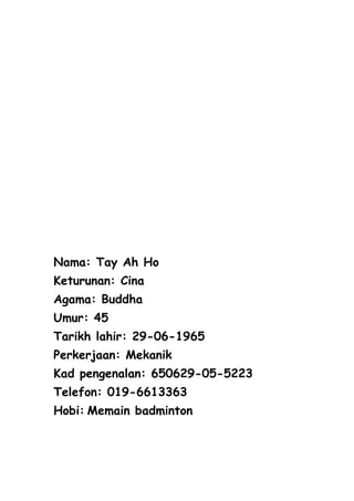 Nama: Tay Ah Ho
Keturunan: Cina
Agama: Buddha
Umur: 45
Tarikh lahir: 29-06-1965
Perkerjaan: Mekanik
Kad pengenalan: 650629-05-5223
Telefon: 019-6613363
Hobi: Memain badminton
 