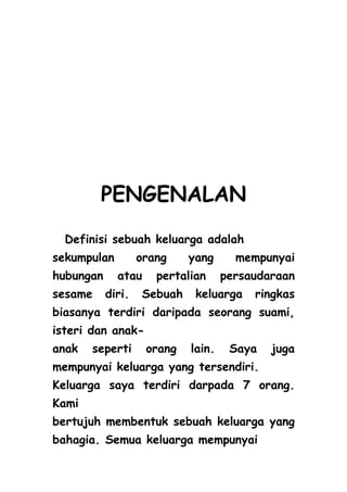 PENGENALAN
  Definisi sebuah keluarga adalah
sekumpulan         orang    yang      mempunyai
hubungan     atau     pertalian     persaudaraan
sesame     diri.   Sebuah    keluarga    ringkas
biasanya terdiri daripada seorang suami,
isteri dan anak-
anak   seperti      orang   lain.    Saya   juga
mempunyai keluarga yang tersendiri.
Keluarga saya terdiri darpada 7 orang.
Kami
bertujuh membentuk sebuah keluarga yang
bahagia. Semua keluarga mempunyai
 