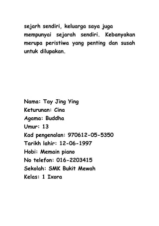 sejarh sendiri, keluarga saya juga
mempunyai sejarah sendiri. Kebanyakan
merupa peristiwa yang penting dan susah
untuk dilupakan.




Nama: Tay Jing Ying
Keturunan: Cina
Agama: Buddha
Umur: 13
Kad pengenalan: 970612-05-5350
Tarikh lahir: 12-06-1997
Hobi: Memain piano
No telefon: 016-2203415
Sekolah: SMK Bukit Mewah
Kelas: 1 Ixora
 