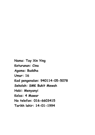 Nama: Tay Xin Ying
Keturunan: Cina
Agama: Buddha
Umur: 16
Kad pengenalan: 940114-05-5078
Sekolah: SMK Bukit Mewah
Hobi: Menyanyi
Kelas: 4 Mawar
No telefon: 016-6603415
Tarikh lahir: 14-01-1994
 