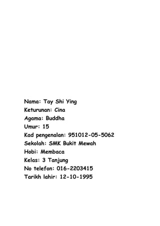 Nama: Tay Shi Ying
Keturunan: Cina
Agama: Buddha
Umur: 15
Kad pengenalan: 951012-05-5062
Sekolah: SMK Bukit Mewah
Hobi: Membaca
Kelas: 3 Tanjung
No telefon: 016-2203415
Tarikh lahir: 12-10-1995
 