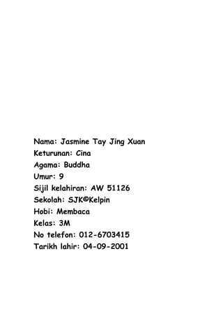 Nama: Jasmine Tay Jing Xuan
Keturunan: Cina
Agama: Buddha
Umur: 9
Sijil kelahiran: AW 51126
Sekolah: SJK©Kelpin
Hobi: Membaca
Kelas: 3M
No telefon: 012-6703415
Tarikh lahir: 04-09-2001
 