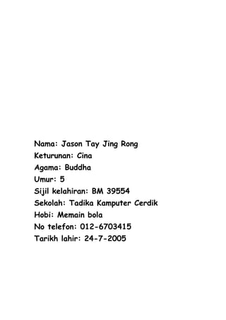 Nama: Jason Tay Jing Rong
Keturunan: Cina
Agama: Buddha
Umur: 5
Sijil kelahiran: BM 39554
Sekolah: Tadika Kamputer Cerdik
Hobi: Memain bola
No telefon: 012-6703415
Tarikh lahir: 24-7-2005
 