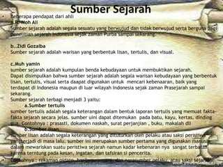 Sumber Sejarah• Beberapa pendapat dari ahli
a.R. Moh Ali
Sumber sejarah adalah segala sesuatu yang berwujud dan tidak berwujud serta berguna bagi
penelitian sejarah Indonesia sejak zaman Purba sampai sekarang.
b..Zidi Gozalba
Sumber sejarah adalah warisan yang berbentuk lisan, tertulis, dan visual.
c.Muh yamin
sumber sejarah adalah kumpulan benda kebudayaan untuk membuktikan sejarah.
Dapat disimpulkan bahwa sumber sejarah adalah segala warisan kebudayaan yang berbentuk
lisan, tertulis, visual serta daapat digunakan untuk mencari kebenaaran, baik yang
terdapat di Indonesia maupun di luar wilayah Indonesia sejak zaman Prasejarah sampai
sekarang.
Sumber sejarah terbagi menjadi 3 yaitu:
a.Sumber tertulis
sumber tertulis adalah segala keterangan dalam bentuk laporan tertulis yang memuat fakta-
fakta sejarah secara jelas. sumber uini dapat ditemukan pada batu, kayu, kertas, dinding
gua. Contohnya : prasasti, dokumen naskah, surat perjanjian , buku, makalah dll
b.Sumber lisan
sumber lisan adalah segala keterangan yang dituturkan oleh pelaku atau saksi peristiwa
yangterjadi di masa lalu. sumber ini merupakan sumber pertama yang digunakan manusia
dalam mewariskan suatu peristiwa sejarah namun kadar kebenaran nya sangat terbatas
karena terntung pada kesan, ingatan, dan tafsiran si pencerita.
• Contohnya : rekaman pidato, hasilwawancara, dan narasumber pelaku, atau saksi sejarah
 