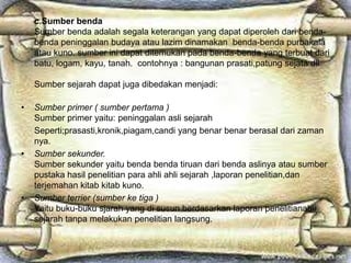 c.Sumber benda
Sumber benda adalah segala keterangan yang dapat diperoleh dari benda-
benda peninggalan budaya atau lazim dinamakan benda-benda purbakala
atau kuno. sumber ini dapat ditemukan pada benda-benda yang terbuat dari
batu, logam, kayu, tanah. contohnya : bangunan prasati,patung sejata dll
Sumber sejarah dapat juga dibedakan menjadi:
• Sumber primer ( sumber pertama )
Sumber primer yaitu: peninggalan asli sejarah
Seperti;prasasti,kronik,piagam,candi yang benar benar berasal dari zaman
nya.
• Sumber sekunder.
Sumber sekunder yaitu benda benda tiruan dari benda aslinya atau sumber
pustaka hasil penelitian para ahli ahli sejarah ,laporan penelitian,dan
terjemahan kitab kitab kuno.
• Sumber terrier (sumber ke tiga )
Yaitu buku-buku sjarah yang di susun berdasarkan laporan penelitianahli
sejarah tanpa melakukan penelitian langsung.
 