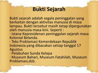 Bukti Sejarah
Bukti sejarah adalah segala peninggalan yang
berkaitan dengan aktivitas manusia di masa
lampau. Bukti tersebut masih tetap dipergunakan
oleh manusia masa kini. Seperti :
· Istana Kepresidenan peninggalan sejarah masa
Kolonial Belanda.
· Teks Proklamasi Kemerdekaan Republik
Indonesia.yang dibacakan setiap tanggal 17
Agustus
· Pelabuhan Sunda Kelapa
· Museum Bahari, Museum Fatahilah, Museum
Proklamasi,dsb.
 