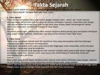 Fakta Sejarah
• Fakta Sejarah adalah data yang terseleksi yang berasal dari berbagai sumber sejarah.
Dalam fakta sejarah terdapat beberapa unsur, yaitu:
a. Fakta Mental
Fakta mental merupakan fakta yang terkait dengan masalah batin, rohani, dan watak manusia
sehingga dapat menentukan baik buruknya perjalanan kehidupan manusia, masyarakat atau bangsa.
Sehingga peristiwa-peristiwa yang telah terjadi pada masa lampau dapat mempengaruhi mental
kehidupan masyarakat di masa kini maupun di masa depan.
Contoh:
Terjadinya peperangan, memberikan fakta mental mengenai akibat perang yang menyisakan kehidupan
yang sangat memprihatinkan. Orang akan ada yang merasa kemana-mana tidak aman.
b. Fakta Sosial
Fakta Sosial merupakan sebuah hasil dari penafsiran data yang menunjukkan aktivitas hubungan
antarmanusia dalam kehidupan bermasyarakat.
Fakta sosial merupakan suatu bukti yang muncul dari lingkungan sosial masyarakat untuk mencapai
tujuan dari masyarakat yang bersangkutan.
Suatu peristiwa sejarah yang dipengaruhi oleh masalah-masalah sosial yang terjadi dalam lingkungan
kehidupan masyarakat. Masalah sosial yang muncul dan berkembang di masyarakat kerap kali
menimbulkan suatu peristiwa.
Contoh:
Peperangan yang terjadi dapat menghancurkan tatanan sosial dalam kehidupan suatu bangsa. Sebelum
terjadi perang, kehidupan sosial masyarakat terjalin dengan baik, tetapi setelah peperangan semuanya
hancur. Dan hubungan sosial yang pernah hancur akibat perang tersebut mulai dibenahi sehingga dapat
memunculkan jalinan hubungan sosial yang lebih erat dari masa sebelumnya.
 
