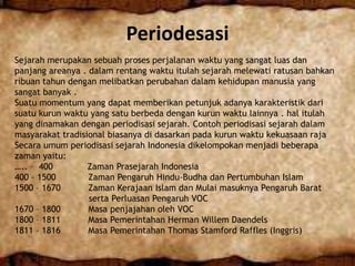 Periodesasi
Sejarah merupakan sebuah proses perjalanan waktu yang sangat luas dan
panjang areanya . dalam rentang waktu itulah sejarah melewati ratusan bahkan
ribuan tahun dengan melibatkan perubahan dalam kehidupan manusia yang
sangat banyak .
Suatu momentum yang dapat memberikan petunjuk adanya karakteristik dari
suatu kurun waktu yang satu berbeda dengan kurun waktu lainnya . hal itulah
yang dinamakan dengan periodisasi sejarah. Contoh periodisasi sejarah dalam
masyarakat tradisional biasanya di dasarkan pada kurun waktu kekuasaan raja
Secara umum periodisasi sejarah Indonesia dikelompokan menjadi beberapa
zaman yaitu:
….. – 400 Zaman Prasejarah Indonesia
400 – 1500 Zaman Pengaruh Hindu-Budha dan Pertumbuhan Islam
1500 – 1670 Zaman Kerajaan Islam dan Mulai masuknya Pengaruh Barat
serta Perluasan Pengaruh VOC
1670 – 1800 Masa penjajahan oleh VOC
1800 – 1811 Masa Pemerintahan Herman Willem Daendels
1811 – 1816 Masa Pemerintahan Thomas Stamford Raffles (Inggris)
 