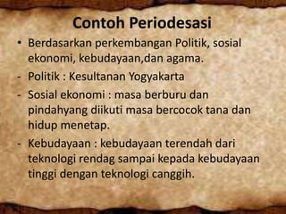 Contoh Periodesasi
• Berdasarkan perkembangan Politik, sosial
ekonomi, kebudayaan,dan agama.
- Politik : Kesultanan Yogyakarta
- Sosial ekonomi : masa berburu dan
pindahyang diikuti masa bercocok tana dan
hidup menetap.
- Kebudayaan : kebudayaan terendah dari
teknologi rendag sampai kepada kebudayaan
tinggi dengan teknologi canggih.
 