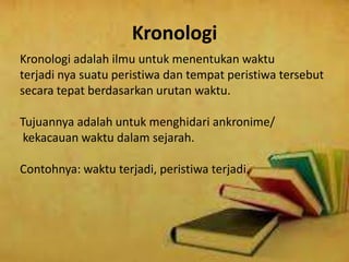 Kronologi
Kronologi adalah ilmu untuk menentukan waktu
terjadi nya suatu peristiwa dan tempat peristiwa tersebut
secara tepat berdasarkan urutan waktu.
Tujuannya adalah untuk menghidari ankronime/
kekacauan waktu dalam sejarah.
Contohnya: waktu terjadi, peristiwa terjadi.
 