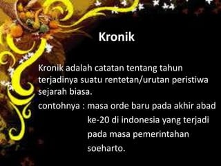 Kronik
Kronik adalah catatan tentang tahun
terjadinya suatu rentetan/urutan peristiwa
sejarah biasa.
contohnya : masa orde baru pada akhir abad
ke-20 di indonesia yang terjadi
pada masa pemerintahan
soeharto.
 