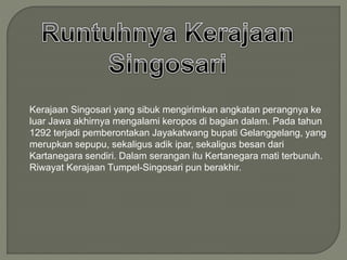 Kerajaan Singosari yang sibuk mengirimkan angkatan perangnya ke
luar Jawa akhirnya mengalami keropos di bagian dalam. Pada tahun
1292 terjadi pemberontakan Jayakatwang bupati Gelanggelang, yang
merupkan sepupu, sekaligus adik ipar, sekaligus besan dari
Kartanegara sendiri. Dalam serangan itu Kertanegara mati terbunuh.
Riwayat Kerajaan Tumpel-Singosari pun berakhir.
 