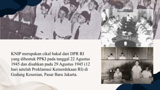 KNIP merupakan cikal bakal dari DPR RI
yang dibentuk PPKI pada tanggal 22 Agustus
1945 dan disahkan pada 29 Agustus 1945 (12
hari setelah Proklamasi Kemerdekaan RI) di
Gedung Kesenian, Pasar Baru Jakarta.
 