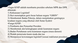 •Tugas KNIP adalah membantu presiden sebelum MPR dan DPR
dibentuk:
1) Kekuasaan Legislatif
2) Ikut menetapkan garis besar haluan negara “GBHN”
3) Membentuk Badan Pekerja, dalam menjalankan gentingnya
keadaan negara yang diketuai oleh Sutan Syahrir
•Fungsi KNIP:
1) Pembantu dan Penasehat Presiden
2) Membentuk alat kelengkapan untuk keamanan negara
3) Badan Pertahanan serta keamanan negara (masa darurat)
4) Wadah pemersatu kaum muda dan tua
5) Mempunyai kewenangan legislatif (sesuai maklumat presiden)
 