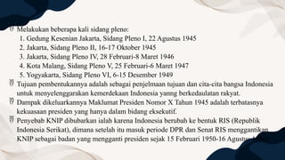  Melakukan beberapa kali sidang pleno:
1. Gedung Kesenian Jakarta, Sidang Pleno I, 22 Agustus 1945
2. Jakarta, Sidang Pleno II, 16-17 Oktober 1945
3. Jakarta, Sidang Pleno IV, 28 Februari-8 Maret 1946
4. Kota Malang, Sidang Pleno V, 25 Februari-6 Maret 1947
5. Yogyakarta, Sidang Pleno VI, 6-15 Desember 1949
 Tujuan pembentukannya adalah sebagai penjelmaan tujuan dan cita-cita bangsa Indonesia
untuk menyelenggarakan kemerdekaan Indonesia yanng berkedaulatan rakyat.
 Dampak dikeluarkannya Maklumat Presiden Nomor X Tahun 1945 adalah terbatasnya
kekuasaan presiden yang hanya dalam bidang eksekutif.
 Penyebab KNIP dibubarkan ialah karena Indonesia berubah ke bentuk RIS (Republik
Indonesia Serikat), dimana setelah itu masuk periode DPR dan Senat RIS menggantikan
KNIP sebagai badan yang mengganti presiden sejak 15 Februari 1950-16 Agustus 1950)
 