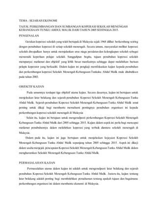 TEMA : SEJARAH EKONOMI
TAJUK:PERKEMBANGAN DAN SUMBANGAN KOPERASI SEKOLAH MENENGAH
KEBANGSAAN TUNKU ABDUL MALIK DARI TAHUN 2005 SEHINGGA 2015.
PENGENALAN
Gerakan koperasi sekolah yang telah bertapak di Malaysia sejak 1968 dilihat berkembang seiring
dengan penubuhan koperasi di setiap sekolah menengah. Secara umum, masyarakat melihat koperasi
sekolah diwujudkan hanya untuk memjalankan urus niaga peralatan dan kelengkapan sekolah sebagai
memenuhi keperluan pelajar sekolah. Sungguhpun begitu, tujuan penubuhan koperasi sekolah
mempunyai matlamat dan objektif yang lebih besar manfaatnya sehingga dapat melahirkan barisan
pelapis koperator yang berkualiti. Dalam kajian ini pengkaji memfokuskan kajian kepada penubuhan
dan perkembangan koperasi Sekolah Menengah Kebangsaan Tunkuku Abdul Malik mula ditubuhkan
pada tahun 2003.
OBJEKTIF KAJIAN
Pada umumnya terdapat tiga objektif utama kajian. Secara dasarnya, kajian ini bertujuan untuk
menjelaskan latar belakang dan sejarah penubuhan Koperasi Sekolah Menengah Kebangsaan Tunku
Abdul Malik. Sejarah penubuhan Koperasi Sekolah Menengah Kebangsaan Tunku Abdul Malik amat
penting untuk dikaji bagi membantu memahami pentingnya penubuhan organisasi ini kepada
perkembangan koperasi sekolah menengah di Malaysia
Selain itu, kajian ini betujuan untuk mengenalpasti perkembangan Koperasi Sekolah Menengah
Kebangsaan Tunku Abdul Malik dari 2005 sehingga 2015. Kajian dalam aspek ini perlu bagi mencapai
matlamat penubuhannya dalam melahirkan koperasi yang terbaik diantara sekolah menengah di
Malaysia.
Dalam pada itu, kajian ini juga bertujuan untuk menjelaskan kejayaan Koperasi Sekolah
Menengah Kebangsaan Tunku Abdul Malik sepanjang tahun 2005 sehingga 2015. Aspek ini dikaji
dalam usaha menjejak pencapaian KoperasiSekolah Menengah KebangsaanTunku Abdul Malik dalam
mengharumkan Sekolah Menengah Kebangsaan Tunku Abdul Malik.
PERMASALAHAN KAJIAN
Permasalahan utama dalam kajian ini adalah untuk mengenalpasti latar belakang dan sejarah
penubuhan Koperasi Sekolah Menengah Kebangsaan Tunku Abdul Malik. Justeru itu, kajian tentang
latar belakang adalah penting bagi membolehkan pemahaman tentang apakah tujuan dan bagaimana
perkembangan organisasi ini dalam membantu ekonomi di Malaysia.
 