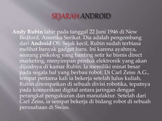 Andy Rubin lahir pada tanggal 22 Juni 1946 di New
Bedford, Amerika Serikat. Dia adalah pengembang
dari Android OS. Sejak kecil, Rubin sudah terbiasa
melihat banyak gadget baru. Ini karena ayahnya,
seorang psikolog yang banting setir ke bisnis direct
marketing, menyimpan produk elektronik yang akan
dijualnya di kamar Rubin. Ia memiliki minat besar
pada segala hal yang berbau robot. Di Carl Zeiss A.G.,
tempat pertama kali ia bekerja setelah lulus kuliah,
Rubin ditempatkan di sebuah divisi robotika, tepatnya
pada komunikasi digital antara jaringan dengan
perangkat pengukuran dan manufaktur. Setelah dari
Carl Zeiss, ia sempat bekerja di bidang robot di sebuah
perusahaan di Swiss.
 