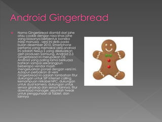  Nama Gingerbread diambil dari jahe
atau cookie dengan rasa khas jahe
yang biasanya berbentuk boneka
mirip manusia . versi ini dirilis pada
bulan desember 2010. Smartphone
pertama yang memakai versi android
ini adalah Nexus S yang dikeluarkan
oleh produsen Samsung. Android 2.3
Gingerbread ini merupakan OS
Android yang paling lama berkuasa
bahkan sampai sekarangpun
beberapa vendor masih
mengeluarkan ponsel dengan versi ini.
Adapun perbaikan di versi
Gingerbread ini adalah tambahan fitur
dukungan untuk SIP internet calling,
kemampuan nirkabel NFC, dukungan
untuk dual kamera, dukungan untuk
sensor giroskop dan sensor lainnya, fitur
download manager, sejumlah tweak
untuk penggunaan di Tablet, dan
lainnya
 