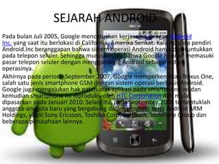 SEJARAH ANDROID
Pada bulan Juli 2005, Google mencetuskan kerjasama dengan Android
Inc. yang saat itu berlokasi di California, Amerika Serikat. Kala itu para pendiri
Android.Inc beranggapan bahwa sistem operasi Android hanya diperuntukkan
pada telepon seluler. Sehingga munculah isu bahwa Google hendak memasuki
pasar telepon seluler dengan menggandeng Android sebagai sistem
operasinya.
Akhirnya pada periode September 2007, Google memperkenalkan Nexus One,
salah satu jenis smartphone GSM dengan sistem operasi berbasis Android.
Google juga mengajukan hak paten atas aplikasi pada smartphone ini dan
kemudian smartphone ini diproduksi oleh HTC Corporation dan mulai
dipasarkan pada Januari 2010. Selain itu, pada September 2008 terbentuklah
anggota-anggota baru yang bergabung dalam program kerja Android ARM
Holdings, yakni Sony Ericsson, Toshiba Corp, SoftBank, Vodafone Group dan
beberapa perusahaan lainnya.
 