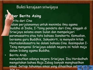 Bukti kerajaan sriwijaya 
Sumber Berita Asing 
• Berita dari Cina 
Dalam perjalanannya untuk menimba ilmu agama 
Buddha di India, I-Tsing pendeta dari Cina, singgah di 
Sriwijaya selama enam bulan dan mempelajari 
paramasastra atau tata bahasa Sanskerta. Kemudian, 
bersama guru Buddhis, Sakyakirti, ia menyalin kitab 
Hastadandasastra ke dalam bahasa Cina. Kesimpulan I-Tsing 
mengenai Sriwijaya adalah negara ini telah maju 
dalam bidang agama Buddha. 
• Berita Arab 
menyebutkan adanya negara Sriwijaya. Ibu Hordadheh 
mengatakan bahwa Raja Zabag banyak menghasilkan 
emas. Setiap tahunnya emas yang dihasilkan seberat 
206 kg. 
 