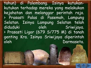 > Prasasti Talang Batu (tidak berangka 
tahun) di Palembang. Isinya kutukan-kutukan 
terhadap mereka yang melakukan 
kejahatan dan melanggar perintah raja. 
> Prasasti Palas di Pasemah, Lampung 
Selatan. Isinya Lampung Selatan telah 
diduduki oleh Sriwijaya. 
> Prasasti Ligor (679 S/775 M) di tanah 
genting Kra. Isinya Sriwijaya diperintah 
oleh Darmaseta. 
 