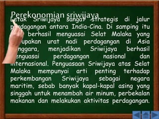 Perekonomian sriwijaya 
Letak Sriwijaya sangat strategis di jalur 
perdagangan antara India-Cina. Di samping itu 
juga berhasil menguasai Selat Malaka yang 
merupakan urat nadi perdagangan di Asia 
Tenggara, menjadikan Sriwijaya berhasil 
menguasai perdagangan nasional dan 
internasional. Penguasaan Sriwijaya atas Selat 
Malaka mempunyai arti penting terhadap 
perkembangan Sriwijaya sebagai negara 
maritim, sebab banyak kapal-kapal asing yang 
singgah untuk menambah air minum, perbekalan 
makanan dan melakukan aktivitas perdagangan. 
 