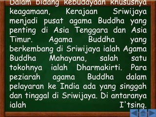 Dalam bidang kebudayaan khususnya 
keagamaan, Kerajaan Sriwijaya 
menjadi pusat agama Buddha yang 
penting di Asia Tenggara dan Asia 
Timur. Agama Buddha yang 
berkembang di Sriwijaya ialah Agama 
Buddha Mahayana, salah satu 
tokohnya ialah Dharmakirti. Para 
peziarah agama Buddha dalam 
pelayaran ke India ada yang singgah 
dan tinggal di Sriwijaya. Di antaranya 
ialah I'tsing. 
