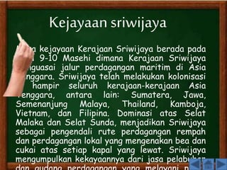 Kejayaan sriwijaya 
Masa kejayaan Kerajaan Sriwijaya berada pada 
abad 9-10 Masehi dimana Kerajaan Sriwijaya 
menguasai jalur perdagangan maritim di Asia 
Tenggara. Sriwijaya telah melakukan kolonisasi 
di hampir seluruh kerajaan-kerajaan Asia 
Tenggara, antara lain: Sumatera, Jawa, 
Semenanjung Malaya, Thailand, Kamboja, 
Vietnam, dan Filipina. Dominasi atas Selat 
Malaka dan Selat Sunda, menjadikan Sriwijaya 
sebagai pengendali rute perdagangan rempah 
dan perdagangan lokal yang mengenakan bea dan 
cukai atas setiap kapal yang lewat. Sriwijaya 
mengumpulkan kekayaannya dari jasa pelabuhan 
dan gudang perdagangan yang melayani pasar 
 