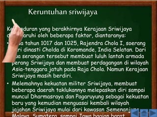 Keruntuhan sriwijaya 
Kemunduran yang berakhirnya Kerajaan Sriwijaya 
dipengaruhi oleh beberapa faktor, diantaranya: 
• Pada tahun 1017 dan 1025, Rajendra Chola I, soerang 
dari dinasti Cholda di Koromande, India Selatan. Dari 
dua serangan tersebut membuat luluh lantah armada 
perang Sriwijaya dan membuat perdagangan di wilayah 
Asia-tenggara jatuh pada Raja Chola. Namun Kerajaan 
Sriwijaya masih berdiri. 
• Melemahnya kekuatan militer Sriwijaya, membuat 
beberapa daerah taklukannya melepaskan diri sampai 
muncul Dharmasraya dan Pagaruyung sebagai kekuatan 
baru yang kemudian menguasai kembali wilayah 
jajahan Sriwijaya mulai dari kawasan Semenanjung 
Malaya, Sumatera, sampai Jawa bagian barat. 
 