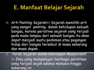 A. Arti Penting Sejarah=> Sejarah memiliki arti

yang sangat penting dalam kehidupan sebuah
bangsa, karena peristiwa sejarah yang terjadi
pada masa lampau dari sebuah bangsa itu akan
dapat menjadi suatu pedoman atau pegangan
hidup dari bangsa tersebut di masa sekarang
dan masa depan .
B. Peran Sejarah dalam Kehidupan Masyarakat
=> Ilmu yang mempelajari berbagai peristiwa
yang terjadi sejak adanya manusia hingga
sekarang ini.

 