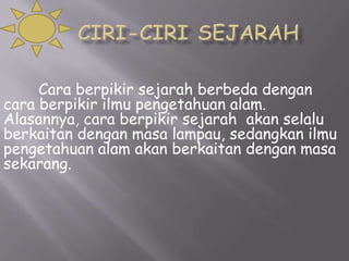 Cara berpikir sejarah berbeda dengan
cara berpikir ilmu pengetahuan alam.
Alasannya, cara berpikir sejarah akan selalu
berkaitan dengan masa lampau, sedangkan ilmu
pengetahuan alam akan berkaitan dengan masa
sekarang.

 