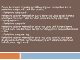 Dalam kehidupan manusia, peristiwa sejarah merupakan suatu
peristiwa yang abadi, unik dan penting
 Peristiwa yang abadi
Peristiwa sejarah merupakan suatu peristiwa yang abadi, karena
peristiwa tersebut tidak berubah-ubah dan tetap dikenang
sepanjang masa.
 Peristiwa yang unik
Peristiwa sejarah merupakan peristiwa yang unik karena hanya
terjadi satu kali dan tidak pernah terulang persis sama untuk kedua
kalinya.
 Peristiwa yang penting
Peristiwa sejarah merupakan peristiwa yang penting dan dapat
dijadikan momentum, karena mempunyai arti dalam menentukan
kehidupan orang banyak

 