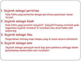 1. Sejarah sebagai peristiwa
Pada fakta yang berkaitan dengan peristiwa yang benar-benar
terjadi

2. Sejarah sebagai kisah
Pada fakta yang bersifat subjektif. Subjektifitasnya terletak pada
bagaimana sejarah tersebut di turunkan atau diceritakan oleh
seseorang

3. Sejarah sebagai ilmu
Pengetahuan tentang masa lampau yang di susun secara sistematis

4. Sejarah sebagai seni
Sejarah sebagai petunjuk moral bagi para pembaca sehingga dalam
penulisannya memerlukan seni tersendiri

 