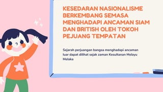 KESEDARAN NASIONALISME
BERKEMBANG SEMASA
MENGHADAPI ANCAMAN SIAM
DAN BRITISH OLEH TOKOH
PEJUANG TEMPATAN
Sejarah perjuangan bangsa menghadapi ancaman
luar dapat dilihat sejak zaman Kesultanan Melayu
Melaka
 