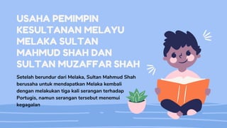 USAHA PEMIMPIN
KESULTANAN MELAYU
MELAKA SULTAN
MAHMUD SHAH DAN
SULTAN MUZAFFAR SHAH
Setelah berundur dari Melaka, Sultan Mahmud Shah
berusaha untuk mendapatkan Melaka kembali
dengan melakukan tiga kali serangan terhadap
Portugis, namun serangan tersebut menemui
kegagalan
 