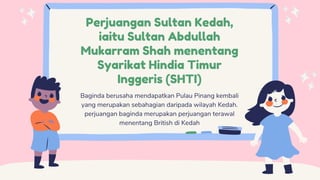 Perjuangan Sultan Kedah,
iaitu Sultan Abdullah
Mukarram Shah menentang
Syarikat Hindia Timur
Inggeris (SHTI)
Baginda berusaha mendapatkan Pulau Pinang kembali
yang merupakan sebahagian daripada wilayah Kedah.
perjuangan baginda merupakan perjuangan terawal
menentang British di Kedah
 