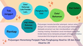 Perjuangan mereka bersifat setempat, namun selari
dengan erti nasionalisme, iaitu perjuangan kebebasan
daripada ancaman luar dan mendaulatkan wilayah
masing-masing. Kesedaran awal mendapat reaksi dan
tindak balas keras daripada penjajah sehingga memaksa
masyarakat kita bergerak secara sederhana.
Perjuangan Menentang Penjajah Pada Penghujung Abad ke-19 dan Awal
Abad ke-20
Dato'
Maharaja
Lela Pandak
Lam,
Penghulu Dol
Said Dato'
Bahaman
Mat Salleh
Rentap
Tok
Janggut
Haji Abdul
Rahman
Limbong
 