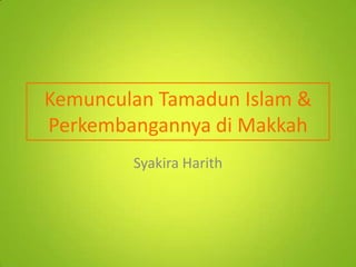 Kemunculan Tamadun Islam &
Perkembangannya di Makkah
Syakira Harith

 