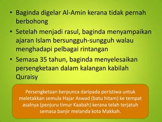 • Baginda digelar Al-Amin kerana tidak pernah
berbohong
• Setelah menjadi rasul, baginda menyampaikan
ajaran Islam bersungguh-sungguh walau
menghadapi pelbagai rintangan
• Semasa 35 tahun, baginda menyelesaikan
persengketaan dalam kalangan kabilah
Quraisy
Persengketaan berpunca daripada peristiwa untuk
meletakkan semula Hajar Aswad (batu hitam) ke tempat
asalnya (penjuru timur Kaabah) kerana telah terjatuh
semasa banjir melanda kota Makkah.

 