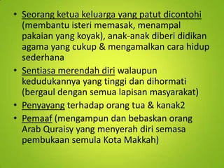 • Seorang ketua keluarga yang patut dicontohi
(membantu isteri memasak, menampal
pakaian yang koyak), anak-anak diberi didikan
agama yang cukup & mengamalkan cara hidup
sederhana
• Sentiasa merendah diri walaupun
kedudukannya yang tinggi dan dihormati
(bergaul dengan semua lapisan masyarakat)
• Penyayang terhadap orang tua & kanak2
• Pemaaf (mengampun dan bebaskan orang
Arab Quraisy yang menyerah diri semasa
pembukaan semula Kota Makkah)

 