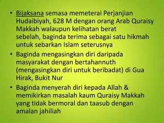 • Bijaksana semasa memeterai Perjanjian
Hudaibiyah, 628 M dengan orang Arab Quraisy
Makkah walaupun kelihatan berat
sebelah, baginda terima sebagai satu hikmah
untuk sebarkan Islam seterusnya
• Baginda mengasingkan diri daripada
masyarakat dengan bertahannuth
(mengasingkan diri untuk beribadat) di Gua
Hirak, Bukit Nur
• Baginda menyerah diri kepada Allah &
memikirkan masalah kaum Quraisy Makkah
yang tidak bermoral dan taasub dengan
amalan jahiliah

 