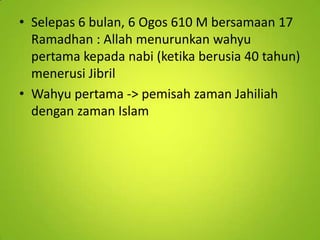 • Selepas 6 bulan, 6 Ogos 610 M bersamaan 17
Ramadhan : Allah menurunkan wahyu
pertama kepada nabi (ketika berusia 40 tahun)
menerusi Jibril
• Wahyu pertama -> pemisah zaman Jahiliah
dengan zaman Islam

 
