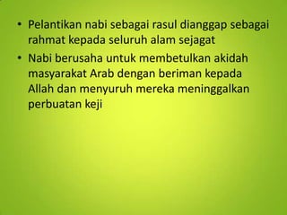 • Pelantikan nabi sebagai rasul dianggap sebagai
rahmat kepada seluruh alam sejagat
• Nabi berusaha untuk membetulkan akidah
masyarakat Arab dengan beriman kepada
Allah dan menyuruh mereka meninggalkan
perbuatan keji

 