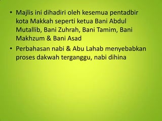• Majlis ini dihadiri oleh kesemua pentadbir
kota Makkah seperti ketua Bani Abdul
Mutallib, Bani Zuhrah, Bani Tamim, Bani
Makhzum & Bani Asad
• Perbahasan nabi & Abu Lahab menyebabkan
proses dakwah terganggu, nabi dihina

 